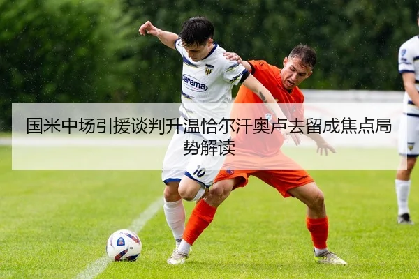 国米中场引援谈判升温恰尔汗奥卢去留成焦点局势解读